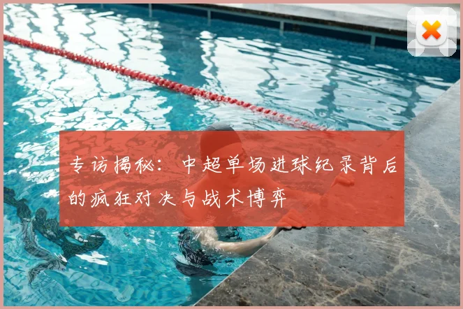 专访揭秘:中超单场进球纪录背后的疯狂对决与战术博弈
