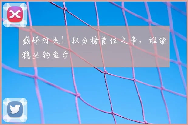 巅峰对决!积分榜首位之争,谁能稳坐钓鱼台