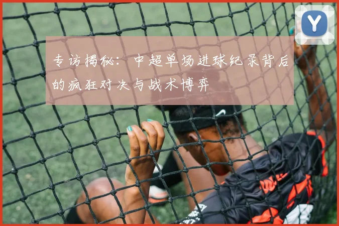 专访揭秘：中超单场进球纪录背后的疯狂对决与战术博弈