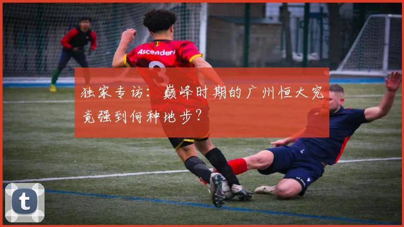 独家专访：巅峰时期的广州恒大究竟强到何种地步？