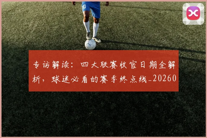 专访解读：四大联赛收官日期全解析，球迷必看的赛季终点线_20260609201230